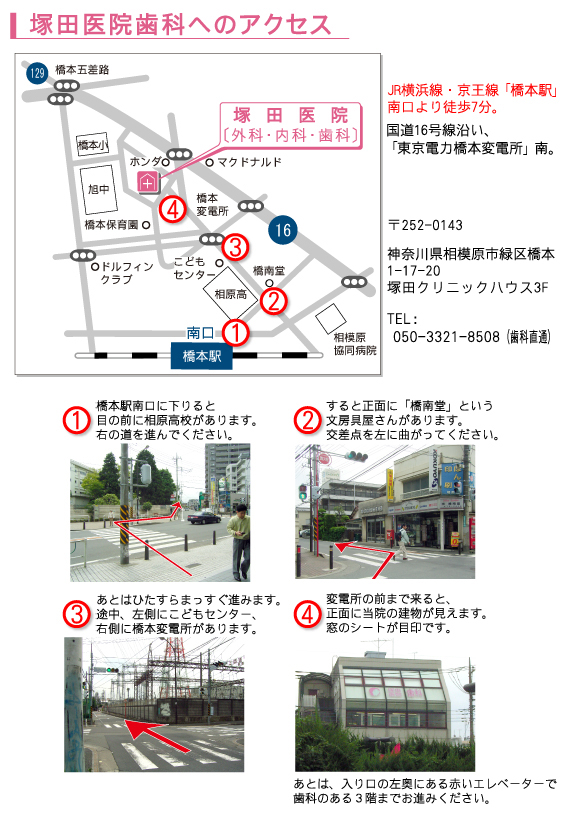 塚田医院歯科へのアクセス・・・�@橋本駅南口に下りると、目の前に相原高校があります。右の道を進んでください。�Aすると正面に「橋南堂」という文房具屋さんがあります。交差点を左に曲がってください。�Bあとはひたすらまっすぐ進みます。途中、左側にこどもセンター、右側に橋本変電所があります。�C変電所の門まで来ると、正面に当院の建物が見えます。窓のシートが目印です。あとは、入口の左奥にある赤いエレベーターで歯科のある３階までお上がりください。